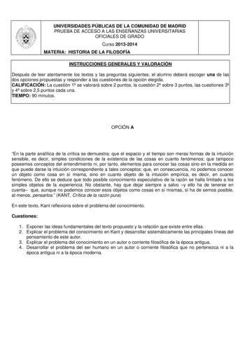 UNIVERSIDADES PÚBLICAS DE LA COMUNIDAD DE MADRID PRUEBA DE ACCESO A LAS ENSEÑANZAS UNIVERSITARIAS OFICIALES DE GRADO Curso 20132014 MATERIA HISTORIA DE LA FILOSOFÍA INSTRUCCIONES GENERALES Y VALORACIÓN Después de leer atentamente los textos y las preguntas siguientes el alumno deberá escoger una de las dos opciones propuestas y responder a las cuestiones de la opción elegida CALIFICACIÓN La cuestión 1 se valorará sobre 2 puntos la cuestión 2 sobre 3 puntos las cuestiones 3 y 4 sobre 25 puntos c…