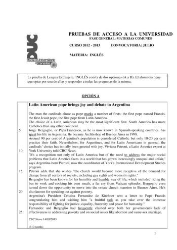 PRUEBAS DE ACCESO A LA UNIVERSIDAD FASE GENERAL MATERIAS COMUNES CURSO 2012  2013 CONVOCATORIA JULIO MATERIA INGLÉS La prueba de Lengua Extranjera INGLÉS consta de dos opciones A y B El alumnoa tiene que optar por una de ellas y responder a todas las preguntas de la misma OPCIÓN A Latin American pope brings joy and debate to Argentina The man the cardinals chose as pope marks a number of firsts the first pope named Francis the first Jesuit pope the first pope from Latin America The choice of a …