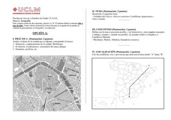 Pruebas de Acceso a Estudios de Grado PAEG Materia Geografía Este examen consta de dos opciones opción A y B El alumno deberá contestar sólo a una de ellas Como criterio general de corrección para el conjunto de la prueba se valorará la presentación la ortografía y la redacción OPCIÓN A I PRÁCTICA Puntuación 3 puntos Analice el plano de la ciudad que se adjunta comentando al menos 1 Situación y emplazamiento de la ciudad Morfología 2 Evolución Localización y comentario del casco antiguo 3 Ensan…