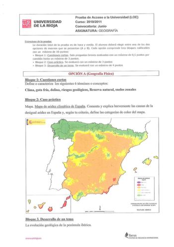 UNIVERSIDAD DE LA RIOJA Prueba de Acceso a la Universidad LOE Curso 20102011 Convocatoria Junio ASIGNATURA GEOGRAFÍA Estructu ra de la prueba La d uración total de la prueba es de hora y media El alumno deberá elegir entre una de las dos opciones de examen que se presentan A y B Cada opción compre nde tres bloq ues ca lificables con un máximo de 10 puntos   Bloque 1 Cuestiones cortas Seis preguntas breves evaluadas con un máximo ele 05 puntos por cuestión hasta un máximo de 3 puntos  Bloque 2  …