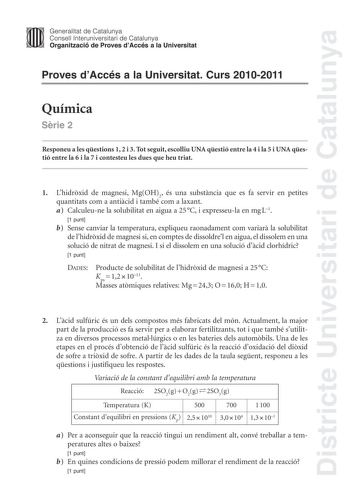 Districte Universitari de Catalunya Jimm Generalitat de Catalunya Consell lnteruniversitari de Catalunya   Organització de Proves dAccés a la Universitat Proves dAccés a la Universitat Curs 20102011 Química Srie 2 Responeu a les qestions 1 2 i 3 Tot seguit escolliu UNA qestió entre la 4 i la 5 i UNA qestió entre la 6 i la 7 i contesteu les dues que heu triat 1 Lhidrxid de magnesi MgOH2 és una substncia que es fa servir en petites quantitats com a anticid i també com a laxant a Calculeune la sol…