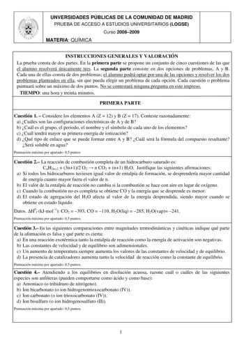 UNVERSIDADES PÚBLICAS DE LA COMUNIDAD DE MADRID PRUEBA DE ACCESO A ESTUDIOS UNIVERSITARIOS LOGSE Curso 20082009 MATERIA QUÍMICA INSTRUCCIONES GENERALES Y VALORACIÓN La prueba consta de dos partes En la primera parte se propone un conjunto de cinco cuestiones de las que el alumno resolverá únicamente tres La segunda parte consiste en dos opciones de problemas A y B Cada una de ellas consta de dos problemas el alumno podrá optar por una de las opciones y resolver los dos problemas planteados en e…