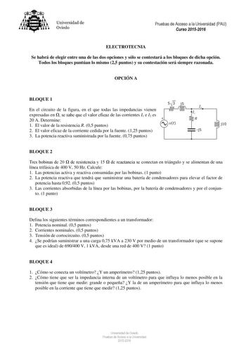 Universidad de Oviedo Pruebas de Acceso a la Universidad PAU Curso 20152016 ELECTROTECNIA Se habrá de elegir entre una de las dos opciones y sólo se contestará a los bloques de dicha opción Todos los bloques puntúan lo mismo 25 puntos y su contestación será siempre razonada OPCIÓN A BLOQUE 1 En el circuito de la figura en el que todas las impedancias vienen expresadas en  se sabe que el valor eficaz de las corrientes I1 e I2 es I I 20 A Determine 1 El valor de la resistencia R 05 puntos ut j lO…