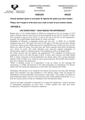 y Universidad Euskal Herriko del País Vasco Unibertsitatea UNIBERTSITATERA SARTZEKO PROBAK 2011ko UZTAILA INGELESA PRUEBAS DE ACCESO A LA UNIVERSIDAD JULIO 2011 INGLÉS Choose between option A and option B Specify the option you have chosen Please dont forget to write down your code on each of your answer sheets OPTION A LIFE EXPECTANCY  WHAT MAKES THE DIFFERENCE Babies born in the United States in 2005 are expected to live an average of 779 years whereas citizens from the USA were expected to l…