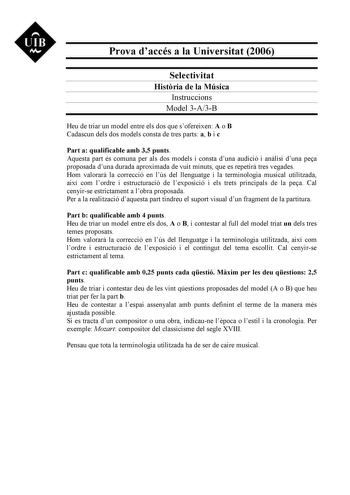 UIB M Prova daccés a la Universitat 2006 Selectivitat Histria de la Música Instruccions Model 3A3B Heu de triar un model entre els dos que sofereixen A o B Cadascun dels dos models consta de tres parts a b i c Part a qualificable amb 35 punts Aquesta part és comuna per als dos models i consta duna audició i anlisi duna pea proposada duna durada aproximada de vuit minuts que es repetir tres vegades Hom valorar la correcció en lús del llenguatge i la terminologia musical utilitzada així com lordr…