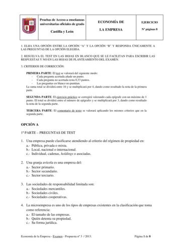 Pruebas de Acceso a enseñanzas universitarias oficiales de grado Castilla y León ECONOMÍA DE LA EMPRESA EJERCICIO N páginas 8 1 ELIJA UNA OPCIÓN ENTRE LA OPCIÓN A Y LA OPCIÓN B Y RESPONDA ÚNICAMENTE A LAS PREGUNTAS DE LA OPCIÓN ELEGIDA 2 RESUELVA EL TEST EN LAS HOJAS EN BLANCO QUE SE LE FACILITAN PARA ESCRIBIR LAS RESPUESTAS Y NO EN LAS HOJAS DE PLANTEAMIENTO DEL EXAMEN 3 CRITERIOS DE CORRECCIÓN PRIMERA PARTE El test se valorará del siguiente modo  Cada pregunta acertada añade un punto  Cada pr…