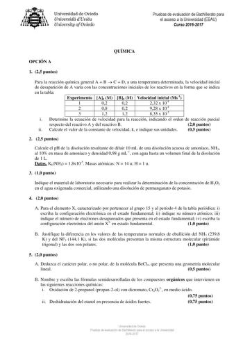 Universidad de Oviedo Universidá dUviéu University ofOviedo Pruebas de evaluación de Bachillerato para el acceso a la Universidad EBAU Curso 20162017 QUÍMICA OPCIÓN A 1 25 puntos Para la reacción química general A  B  C  D a una temperatura determinada la velocidad inicial de desaparición de A varía con las concentraciones iniciales de los reactivos en la forma que se indica en la tabla Experimento A0 M B0 M Velocidad inicial Ms1 1 02 02 232 x 104 2 08 02 928 x 104 3 1 12 1 12 1 835 x 103 i Det…