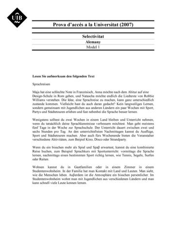 UIB M Prova daccés a la Universitat 2007 Selectivitat Alemany Model 1 Lesen Sie aufmerksam den folgenden Text Sprachreisen Maja hat eine schlechte Note in Franzsisch Anna mchte nach dem Abitur auf eine DesignSchule in Rom gehen und Natascha mchte endlich die Liedtexte von Robbie Williams verstehen Die Idee eine Sprachreise zu machen kann ganz unterschiedlich zustande kommen Vielleicht hast du auch daran gedacht Kein langweiliges Lernen sondern gemeinsam mit Jugendlichen aus anderen Lndern ein p…