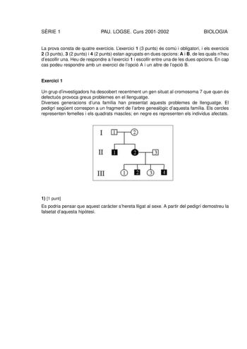 SRIE 1 PAU LOGSE Curs 20012002 BIOLOGIA La prova consta de quatre exercicis Lexercici 1 3 punts és comú i obligatori i els exercicis 2 3 punts 3 2 punts i 4 2 punts estan agrupats en dues opcions A i B de les quals nheu descollir una Heu de respondre a lexercici 1 i escollir entre una de les dues opcions En cap cas podeu respondre amb un exercici de lopció A i un altre de lopció B Exercici 1 Un grup dinvestigadors ha descobert recentment un gen situat al cromosoma 7 que quan és defectuós provoc…