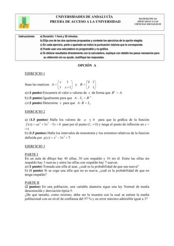 UNIVERSIDADES DE ANDALUCÍA PRUEBA DE ACCESO A LA UNIVERSIDAD MATEMÁTICAS APLICADAS A LAS CIENCIAS SOCIALES II Instrucciones a Duración 1 hora y 30 minutos b Elija una de las dos opciones propuestas y conteste los ejercicios de la opción elegida c En cada ejercicio parte o apartado se indica la puntuación máxima que le corresponde d Puede usar una calculadora no programable y no gráfica e Si obtiene resultados directamente con la calculadora explique con detalle los pasos necesarios para su obte…