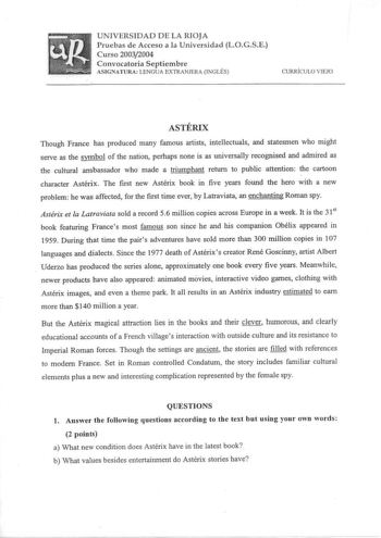 UNIVERSIDAD DE LA RIOJA Pruebas de Acceso a la Universidad LOGSE Curso 20032004 Convocatoria Septiembre ASIGNATURA LENGUA EXTRANJERA INGLÉS CURRÍCULO VIEJO ASTÉRIX Though France has produced many famous artists intellectuals and statesmen who might serve as the symbol of the nation perhaps none is as universally recognised and admired as the cultural ambassador who made a triumphant return to public attention the cartoon character Astérix The first new Astérix book in five years found the hero …
