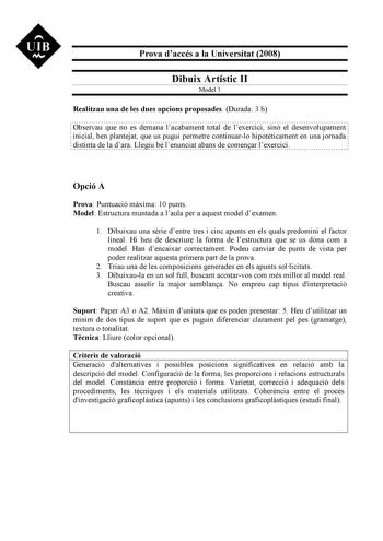 UIB M Prova daccés a la Universitat 2008 Dibuix Artístic II Model 3 Realitzau una de les dues opcions proposades Durada 3 h Observau que no es demana lacabament total de lexercici sinó el desenvolupament inicial ben plantejat que us pugui permetre continuarlo hipotticament en una jornada distinta de la dara Llegiu bé lenunciat abans de comenar lexercici Opció A Prova Puntuació mxima 10 punts Model Estructura muntada a laula per a aquest model dexamen 1 Dibuixau una srie dentre tres i cinc apunt…