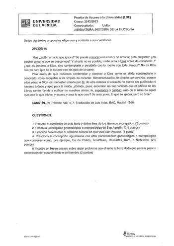 UNIVERSIDAD DE LA RIOJA Prueba de Acceso a la Universidad LOE Curso 20122013 Convocatoria Julio ASIGNATURA HISTORIA DE LA FILOSOFÍA De los dos textos propuestos elige uno y contesta a sus cuestiones OPCIÓN A Mas quién ama lo que ignora Se puede conocer una cosa y no amarla pero pregunto es posible amar lo que se desconoce Y si esto no es posible nadie ama a Dios antes de conocerlo Y qué es conocer a Dios sino contemplarle y percibirle con la mente con toda firmeza No es Dios cuerpo para que se …