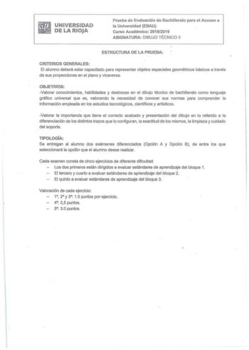 UNIVERSBDAlD DE LA IRUOJA Prueba de Evaluación de Bachillerato para el Acceso a la Universidad EBAU Curso Académico 20182019 ASIGNATURA DIBUJO TÉCNICO 11 ESTRUCTURA DE LA PRUEBA CRITERIOS GENERALES El alumno deberá estar capacitado para representar objetos espaciales geométricos básicos a través de sus proyecciones en ei plano y viceversa OBJETIVOS Valorar conocimientos habilidades y destrezas en el dibujo técnico de bachillerato como lenguaje gráfico universal que es valorando la necesidad de …