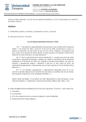 i Universidad 111 Zaragoza 1542 PRUEBA DE ACCESO A LA UNIVERSIDAD CONVOCATORIA DE JUNIO DE 2012 EJERCICIO DE HISTORIA DE ESPAÑA TIEMPO DISPONIBLE 1 hora 30 minutos PUNTUACIÓN QUE SE OTORGARÁ A ESTE EJERCICIO véanse las distintas partes del examen El alumno debe responder a una de las dos opciones propuestas A o B En cada pregunta se señala la puntuación máxima OPCIÓN A 1 El liberalismo ideario corrientes y la oposición al mismo 5 puntos 2 Comentario de texto 3 puntos Ley de Responsabilidades Po…