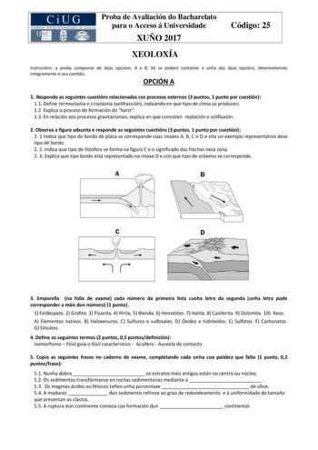 Proba de Avaliación do Bacharelato para o Acceso á Universidade XUÑO 2017 Código 25 XEOLOXÍA Instrucións a proba componse de dúas opcións A e B Só se poderá contestar a unha das dúas opcións desenvolvendo integramente o seu contido OPCIÓN A 1 Responde as seguintes cuestións relacionadas cos procesos externos 3 puntos 1 punto por cuestión 11 Define termoclastia e crioclastia xelifracción indicando en que tipo de clima se producen 12 Explica o proceso de formación do karst 13 En relación aos proc…