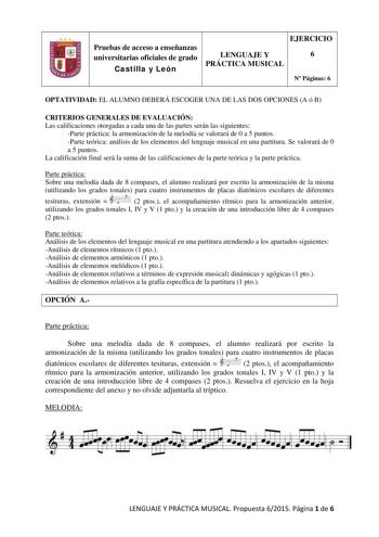 Pruebas de acceso a enseñanzas universitarias oficiales de grado Castilla y León EJERCICIO LENGUAJE Y 6 PRÁCTICA MUSICAL N Páginas 6 OPTATIVIDAD EL ALUMNO DEBERÁ ESCOGER UNA DE LAS DOS OPCIONES A ó B CRITERIOS GENERALES DE EVALUACIÓN Las calificaciones otorgadas a cada una de las partes serán las siguientes Parte práctica la armonización de la melodía se valorará de 0 a 5 puntos Parte teórica análisis de los elementos del lenguaje musical en una partitura Se valorará de 0 a 5 puntos La califica…