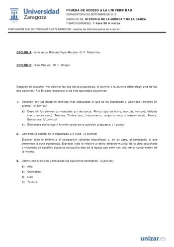  Universidad fil Zaragoza 1S42 PRUEBA DE ACCESO A LA UNIVERSIDAD CONVOCATORIA DE SEPTIEMBRE DE 2015 EJERCICIO DE HISTORIA DE LA MÚSICA Y DE LA DANZA TIEMPO DISPONIBLE 1 hora 30 minutos PUNTUACIÓN QUE SE OTORGARÁ A ESTE EJERCICIO véanse las distintas partes del examen OPCIÓN A Kyrie de la Misa del Papa Marcelo G P Palestrina OPCIÓN B Gran Vals op 18 F Chopin Después de escuchar yo visionar las dos obras propuestas el alumno o la alumna debe elegir una de las dos opciones A o B para responder a l…