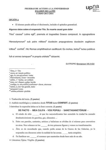 PRUEBAS DE ACCESO A LA UNIVERSIDAD EXAMEN DE LATÍN CURSO 20132014 upJ Nu1f1mllo JHl OPCIÓN A  El alumno puede utilizar el diccionario incluido el apéndice gramatical Algunos datos sobre el emperador Tito Su muerte causó gran dolor Titus1 causas2 Latine egit3 poemata et tragoedias Graece composuit In oppugnatione Hierosolymorum4 sub patre militans5 duodecim propugnatores duodecim sagittarum ictibus6 confixit7 Hic Romae amphitheatrum aedificavit Eo mortuo tantus8 luctus publicus fuit ut omnes tam…