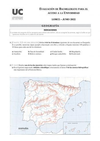 EVALUACIÓN DE BACHILLERATO PARA EL ACCESO A LA UNIVERSIDAD LOMCE  JUNIO 2022 GEOGRAFÍA INDICACIONES Si contesta más preguntas de las necesarias para realizar este examen solo se corregirán las primeras según el orden en que aparezcan resueltas en el cuadernillo de examen 1 2 PUNTOS 05 POR CADA DEFINICIÓN Defina 4 de los 8 términos siguientes de uso frecuente en Geografía Si es posible mencione algún ejemplo relacionado con ellos y referido a España máximo 100 palabras o 10 líneas para cada uno …