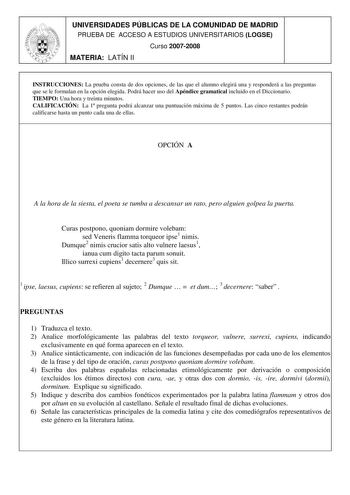 UNIVERSIDADES PÚBLICAS DE LA COMUNIDAD DE MADRID PRUEBA DE ACCESO A ESTUDIOS UNIVERSITARIOS LOGSE Curso 20072008 MATERIA LATÍN II INSTRUCCIONES La prueba consta de dos opciones de las que el alumno elegirá una y responderá a las preguntas que se le formulan en la opción elegida Podrá hacer uso del Apéndice gramatical incluido en el Diccionario TIEMPO Una hora y treinta minutos CALIFICACIÓN La 1 pregunta podrá alcanzar una puntuación máxima de 5 puntos Las cinco restantes podrán calificarse hast…