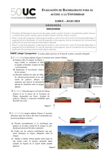 EVALUACIÓN DE BACHILLERATO PARA EL ACCESO A LA UNIVERSIDAD LOMCE  JULIO 2023 GEOLOGÍA INDICACIONES  El examen de Geología se estructura en dos partes parte I y parte II la parte I los estudiantes podrán alcanzar un máximo de 6 puntos mientras que en la parte II podrán alcanzar máximo 4 puntos  Parte I consta de 6 preguntas Cada pregunta tendrá un valor máximo de 2 puntos El alumnado debe elegir 3 preguntas de las 6 planteadas En caso de responder a más preguntas sólo se considerarán las 3 prime…