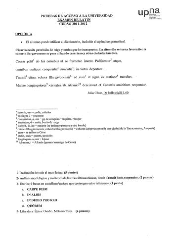 PRUEBAS DE ACCESO A LA UNIVERSIDAD EXAMEN DE LATÍN CURSO 20112012 upJ Nr10 UlbW1 fUl OPCIÓN A  El alumno puede utilizar el diccionario incluido el apéndice gramatical César necesita provisión de trigo y mulas que lo transporten La situación se toma favorable la cohorte ilurgavonense se pasa al bando cesaliano y otras ciudades también Caesar petit1 ab his omnibus ut se frnmento iuvent Pollicentur2 atque omnibus undique conquisitis3 iumentis4 in castra deportan Transit5 etiam cohors Illurgavonens…