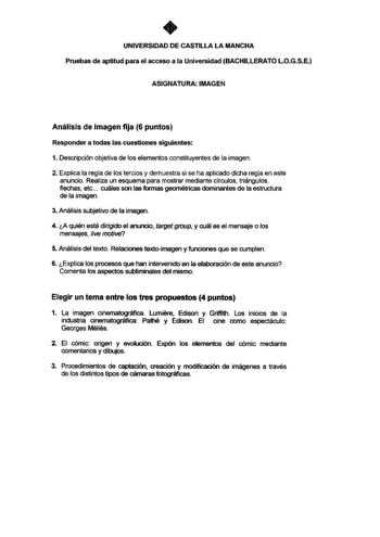 UNIVERSIDAD DE CASTILLA LA MANCHA Pruebas de aptitud para el acceso a la Universidad BACHILLERATO LOGSE ASIGNATURA IMAGEN Análisis de imagen fija 6 puntos Responder a todas las cuestiones siguientes 1 Descripción objetiva de los elementos constituyentes de la imagen 2 Explica la regla de los tercios y demuestra si se ha aplicado dicha regla en este anuncio Realiza un esquema para mostrar mediante círculos triángulos flechas etc cuáles son las formas geométricas dominantes de la estructura de la…