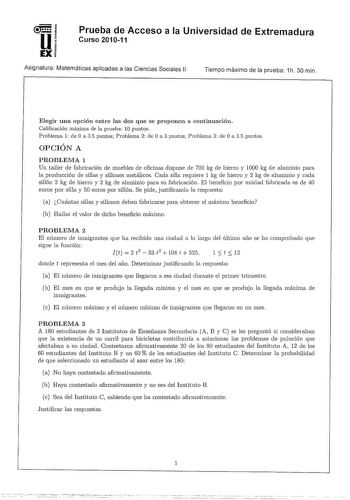 u EX Prueba de Acceso a la Universidad de Extremadura Curso 201011 Asignatura Matemáticas aplicadas a las Ciencias Sociales 11 Tiempo máximo de la prueba 1h 30 min Elegir una opción entre las dos que se proponen a continuación Calificación máxima de la prueba 10 puntos Problema 1 de O a 35 puntos Problema 2 ele O a 3 puntos Problema 3 ele O a 35 puntos OPCIÓN A PROBLEMA 1 Un taller ele fabricación ele muebles ele oficinas dispone ele 700 kg ele hierro y 1000 kg de aluminio para la producción el…