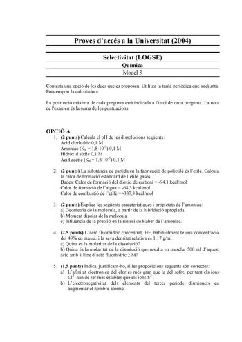 Proves daccés a la Universitat 2004 Selectivitat LOGSE Química Model 3 Contesta una opció de les dues que es proposen Utilitza la taula peridica que sadjunta Pots emprar la calculadora La puntuació mxima de cada pregunta est indicada a linici de cada pregunta La nota de lexamen és la suma de les puntuacions OPCIÓ A 1 2 punts Calcula el pH de les dissolucions segents cid clorhídric 01 M Amoníac Kb  18 105 01 M Hidrxid sdic 01 M cid actic Ka  18 105 01 M 2 2 punts La substncia de partida en la fa…