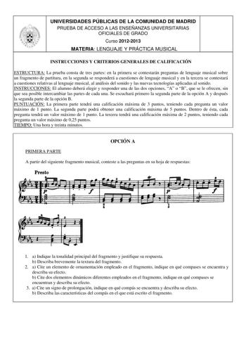 UNIVERSIDADES PÚBLICAS DE LA COMUNIDAD DE MADRID PRUEBA DE ACCESO A LAS ENSEÑANZAS UNIVERSITARIAS OFICIALES DE GRADO Curso 20122013 MATERIA LENGUAJE Y PRÁCTICA MUSICAL INSTRUCCIONES Y CRITERIOS GENERALES DE CALIFICACIÓN ESTRUCTURA La prueba consta de tres partes en la primera se contestarán preguntas de lenguaje musical sobre un fragmento de partitura en la segunda se responderá a cuestiones de lenguaje musical y en la tercera se contestará a cuestiones relativas al lenguaje musical al análisis…