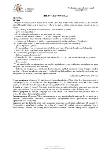 bt1i  J NJVERSIDAD DE VIEDO Pruebas de Acceso a la Universidad Curso 20122013 LITERATURA UNIVERSAL OPCIÓN A TEXTO Después de aquello fui en busca de la señora Grose tan pronto como pude hacerlo y me resultaba imposible relatar cómo pasé el intervalo Todavía me parece oírme gritar en cuanto me arrojé en sus brazos Lo saben Oh es demasiado monstruoso Ellos lo saben lo saben Qué es lo que saben Advertí su incredulidad mientras me sostenía en sus brazos Bueno lo que nosotras sabemos Y sólo el cielo…