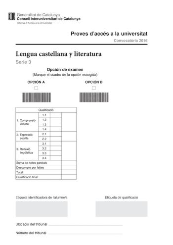 M Generalitat de Catalunya W Consell lnteruniversitari de Catalunya Oficina dAccés a la Universitat Proves daccés a la universitat Convocatria 2016 Lengua castellana y literatura Serie 3 Opción de examen Marque el cuadro de la opción escogida OPCIÓN A D OPCIÓN B D Qualificació 11 1 C omprensió 12 lectora 13 14 2 E xpressió 21 escrita 22 31 3 Reflexió 32 lingística 33 34 Suma de notes parcials Descompte per faltes Total Qualificació final Etiqueta identificadora de lalumnea Etiqueta de qualifica…