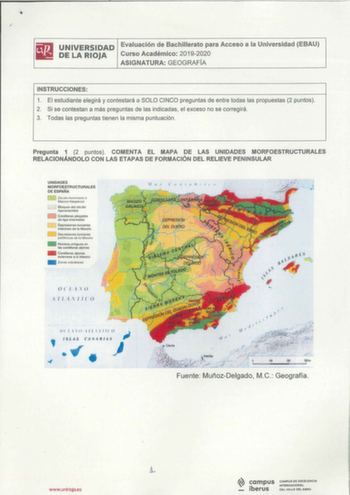 ilil UNIVERSIDAD Evaluación de Bachillerato para Acceso a la Universidad EBAU 1111 DELARIOJA Curso Académico 20192020 ASIGNATURA GEOGRAFÍA INSTRUCCIONES 1 El estudiante elegirá y contestará a SOLO CINCO preguntas de entre todas las propuestas 2 puntos  2 Si se contestan a más preguntas de las indicadas el exceso no se corregirá 3 Todas las preguntas tienen la misma puntuación Pregunta 1 2 puntos COMENTA EL MAPA DE LAS UNIDADES MORFOESTRUCTURALES RELACIONÁNDOLO CON LAS ETAPAS DE FORMACIÓN DEL RE…