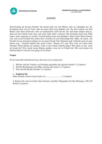 UNIVERSIDAD DE OVIEDO ALEMÁN PRUEBAS DE ACCESO A LA UNIVERSIDAD Curso 20042005 Sind Freunde die bessere Familie Sie trsten dich wie eine Mutter aber sie schimpfen nie Sie beschtzen dich wie ein Vater aber du musst nicht ewig dankbar sein Sie sind vertraut wie dein Bruder oder deine Schwester aber sie konkurrieren nicht mit dir Sie sind heute ntiger denn je denn auf die Familie kann man sich nicht mehr allein verlassen Bei Freunden kann man Nhe haben ohne eingeengt zu werden Freundschaften kann …