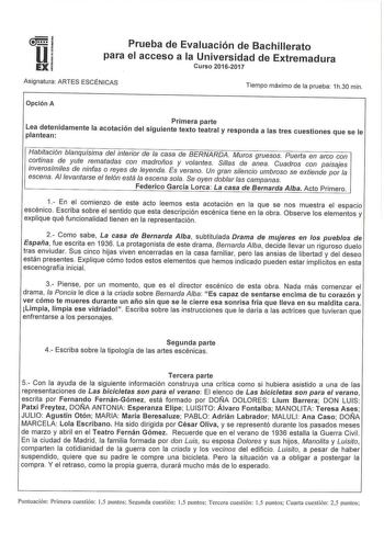 u EX Prueba de Evaluación de Bachillerato para el acceso a la Universidad de Extremadura Curso 20162017 Asignatura ARTES ESCÉNICAS Tiempo máximo de la prueba 1h30 min Opción A Primera parte Lea detenidamente la acotación del siguiente texto teatral y responda a las tres cuestiones que se le plantean Habitación blanquísima del interior de la casa de BERNARDA Muros gruesos Puerta en arco con cortinas de yute rematadas con madroños y volantes Sílas de anea Cuadros con paisajes inverosímíles de nin…