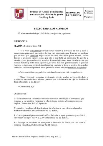 Pruebas de Acceso a enseñanzas universitarias oficiales de grado Castilla y León HISTORIA DE LA FILOSOFÍA Texto para los Alumnos N páginas 2 TEXTO PARA LOS ALUMNOS El alumno deberá elegir UNO de los dos ejercicios siguientes EJERCICIO A PLATÓN República Libro VII Y si en su vida anterior hubiese habido honores y alabanzas de unos a otros y recompensas para aquel que tuviera la vista más penetrante para discernir las sombras que pasaban que recordara mejor cuáles de entre ellas solían pasar prim…