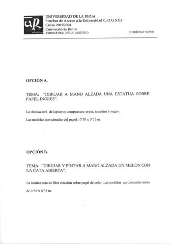 UNIVERSIDAD DE LA RIOJA Pruebas de Acceso a la Universidad LOGSE Curso 20032004 Convocatoria Junio ASIGNATURA DIBUJO ARTÍSTICO CURRÍCULO NUEVO OPCIÓN A TEMA DIBUJAR A MANO ALZADA UNA ESTATUA SOBRE PAPEL INGRES La técnica será de lapiceros compuestos sepia sanguina y negro Las medidas aproximadas del papel 050 x 035 m OPCIÓN B TEMA DIBUJAR Y PINTAR A MANO ALZADA UN MELÓN CON LA CATA ABIERTA La técnica será de libre elección sobre papel de color Las medidas aproximadas serán de O50 x 035 m UNIVER…