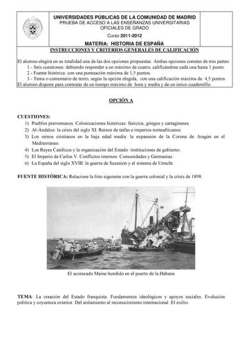 UNIVERSIDADES PÚBLICAS DE LA COMUNIDAD DE MADRID PRUEBA DE ACCESO A LAS ENSEÑANZAS UNIVERSITARIAS OFICIALES DE GRADO Curso 20112012 MATERIA HISTORIA DE ESPAÑA INSTRUCCIONES Y CRITERIOS GENERALES DE CALIFICACIÓN El alumno elegirá en su totalidad una de las dos opciones propuestas Ambas opciones constan de tres partes 1 Seis cuestiones debiendo responder a un máximo de cuatro calificándose cada una hasta 1 punto 2 Fuente histórica con una puntuación máxima de 15 puntos 3 Tema o comentario de text…