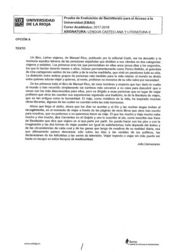 UNIVERSIDAD DE LA RIOJA OPCIÓN A Prueba de Evaluación de Bachillerato para el Acceso a la Universidad EBAU Curso Académico 20172018 ASIGNATURA LENGUA CASTELLANA Y LITERATURA 11 TEXTO Un libro Letras viajeras de Manuel Rico publicado por la editorial Gadir me ha devuelto a la memoria aquellos letreros de las pensiones españolas que dividían a sus clientes en dos categorías viajeros y estables Los primeros eran los que pernoctaban en ellas unos pocos días y los segundos los que lo hacían durante …