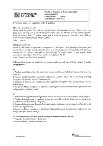 UNIVERSIDAD DE LA RIOJA Prueba de Acceso a la Universidad LOE Curso 20122013 Convocatoria Julio ASIGNATURA GRIEGO 11 l Traduzca uno de los siguientes textos 5 puntos A La rana médico y la zorra Ovos TTOf CQXXOV év ij MVí JCL OLS 00lS TTIXCTlV XVCOJÍCTXVOS Eyc LXQÓS Eifll jaQé1ccuv émafJÍwv lXlc0m1 ctKoúaaaa ij1r I1cis au aovs awaes aamóv xcutóv ÓVX flll 0EQXTTEÚcuv O 0os brAoT iín ó nmbdas aúrws únécQxcuv mis iiAous nmbeiiam bvvJÍCTEm Esopo Fábulas 289 P Notas 1  a1aUCÓV B El juicio de Orestes …