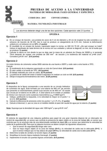 PRUEBAS DE ACCESO A LA UNIVERSIDAD MATERIAS DE MODALIDAD FASES GENERAL Y ESPECÍFICA CURSO 2014  2015 CONVOCATORIA MATERIA TECNOLOGÍA INDUSTRIALII Los alumnos deberán elegir una de las dos opciones Cada ejercicio vale 25 puntos Ejercicio 1 OPCIÓN A a En un ensayo de tracción una probeta de acero de 5 cm de diámetro y 25 cm de longitud ha sido sometida a un esfuerzo de tracción de 30 KN tras lo cual se produce un alargamiento de 010 mm Calcule la deformación unitaria  y el esfuerzo  en MPa 1 punt…