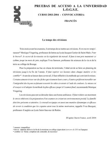 PRUEBAS DE ACCESO A LA UNIVERSIDAD LOGSE CURSO 20032004  CONVOCATORIA FRANCÉS Le temps des révisions Trois mois avant les examens il est temps de se mettre aux révisions Il est encore temps rassure Monique Vingering professeur de lettres au lycée Jacques Cartier de SaintMalo Pour le brevet le secret de la réussite est la régularité du travail Il faut  tout prix maintenir ce rythme jusquau mois de juin explique Yves Samson professeur de sciences de la vie et de la terre au collge de Bocage Pour …