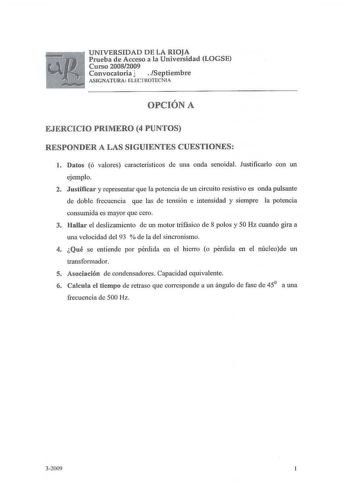 UNIVERSIDAD D E LA RIOJA Prueba de Acceso a la Universidad LOGSE Curso 20082009 Convocatoria   Septiembre AS IGNATURA  ELEClROTECNlA OPCIÓN A EJERCICIO PRIMERO 4 PUNTOS RESPONDER A LAS SIGUIENTES CUESTIONES l Datos ó valores característicos de una onda senoidal Justificarlo con un ejemplo 2 Justificar y representar que la potencia de un circuito resistivo es onda pulsante de doble frecuencia que las de tensión e intensidad y siempre la potencia consumida es mayor que cero 3 Hallar el deslizamie…