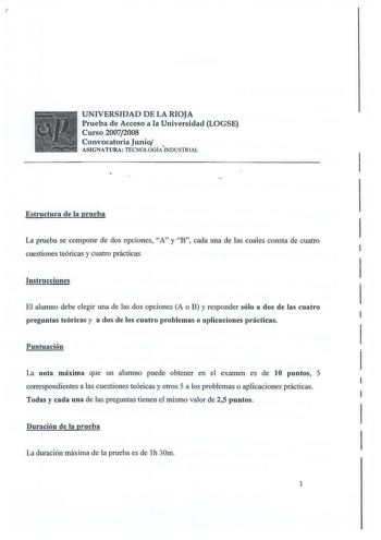 UNIVERSIDAD DE LA RIOJA Prueba de Acceso a la Universidad LOGSE Curso 20072008 Convocatoria Junio ASIGNATURA TECNOLOGÍAINDUSTRIAL Estructura de la prueba La prueba se compone de dos opciones A y B cada una de las cuales consta de cuatro cuestiones teóricas y cuatro prácticas Instrucciones El alumno debe elegir una de las dos opciones A o B y responder sólo a dos de las cuatro preguntas teóricas y a dos de los cuatro problemas o aplicaciones prácticas Puntuación La nota máxima que un alumno pued…