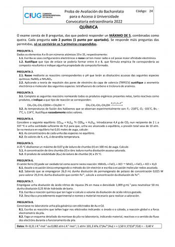 Proba de Avaliación do Bacharelato para o Acceso á Universidade Convocatoria extraordinaria 2022 QUÍMICA Código 24 O exame consta de 8 preguntas das que poderá responder un MÁXIMO DE 5 combinadas como queira Cada pregunta vale 2 puntos 1 punto por apartado Se responde máis preguntas das permitidas só se corrixirán as 5 primeiras respondidas PREGUNTA 1 Dados os elementos A e B con números atómicos 19 e 35 respectivamente 11 Escriba as súas configuracións electrónicas e razoe cal ten maior radio …