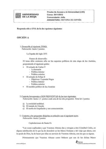 UNIVERSIDAD DE LA RIOJA Prueba de Acceso a la Universidad LOE Curso 20112012 Convocatoria Julio ASIGNATURA HISTORIA DE ESPAÑA Responda sólo a UNA de la dos opciones siguientes OPCIÓN A 1Desairnlle el siguiente TEMA Valoración hasta 5 puntos La Espafía del siglo XVI Pautas de desarrollo El tema debe centrarse sólo en los aspectos políticos de esta etapa de los Austrias proponiendo el siguiente guión o El reinado de Carlos V  La herencia  Política interior  Política exterior o El reinado de Felip…