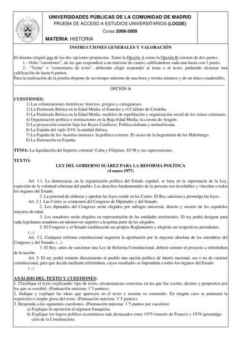 UNIVERSIDADES PÚBLICAS DE LA COMUNIDAD DE MADRID PRUEBA DE ACCESO A ESTUDIOS UNIVERSITARIOS LOGSE Curso 20082009 MATERIA HISTORIA INSTRUCCIONES GENERALES Y VALORACIÓN El alumno elegirá una de las dos opciones propuestas Tanto la Opción A como la Opción B constan de dos partes 1 Ocho cuestiones de las que responderá a un máximo de cuatro calificándose cada una hasta con 1 punto 2 Tema o comentario de texto debiendo elegir responder al tema o al texto pudiendo alcanzar una calificación de hasta 6…