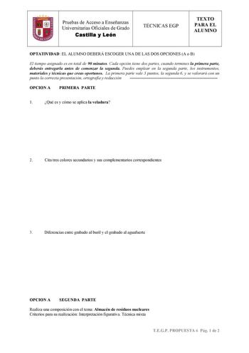 Pruebas de Acceso a Enseñanzas Universitarias Oficiales de Grado Castilla y León TÉCNICAS EGP TEXTO PARA EL ALUMNO OPTATIVIDAD EL ALUMNO DEBERÁ ESCOGER UNA DE LAS DOS OPCIONES A o B El tiempo asignado es en total de 90 minutos Cada opción tiene dos partes cuando termines la primera parte deberás entregarla antes de comenzar la segunda Puedes emplear en la segunda parte los instrumentos materiales y técnicas que creas oportunos La primera parte vale 3 puntos la segunda 6 y se valorará con un pun…