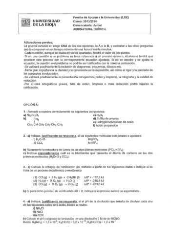 UNIVERSIDAD DE LA RIOJA Prueba de Acceso a la Universidad LOE Curso 20132014 Convocatoria Junio ASIGNATURA QUÍMICA Aclaraciones previas La prueba consiste en elegir UNA de las dos opciones la A o la B y contestar a las cinco preguntas que la componen en un tiempo máximo de una hora y treinta minutos Cada cuestión aunque se divida en varios apartados tendrá el valor de dos puntos Si en una cuestión o un problema se hace referencia a un proceso qufmico el alumno tendrá que expresar este proceso c…